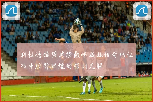利拉德强调持续巅峰成就传奇地位而非短暂辉煌的深刻见解