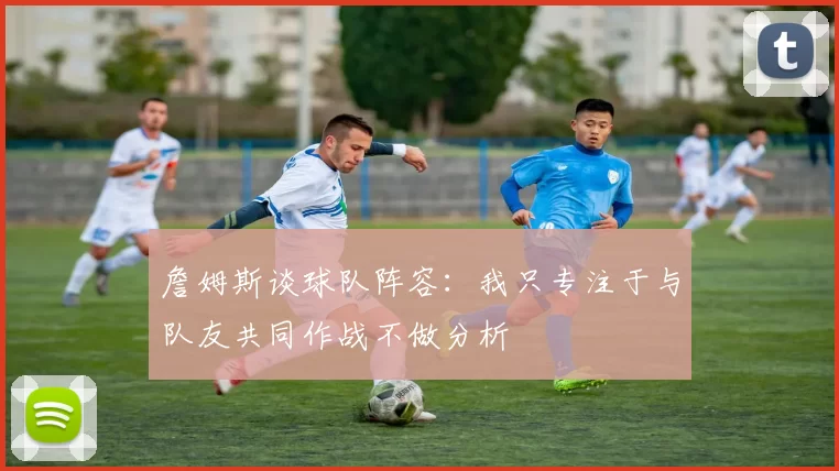 詹姆斯谈球队阵容：我只专注于与队友共同作战不做分析