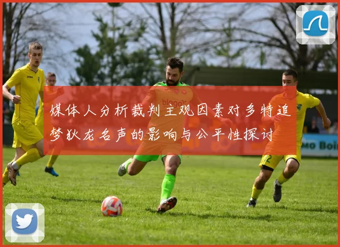 媒体人分析裁判主观因素对多特追梦狄龙名声的影响与公平性探讨