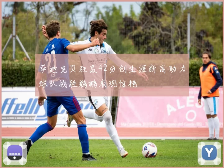 萨迪克贝狂轰42分创生涯新高助力球队战胜鹈鹕表现惊艳