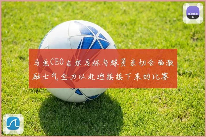 马竞CEO吉尔马林与球员亲切会面激励士气全力以赴迎接接下来的比赛