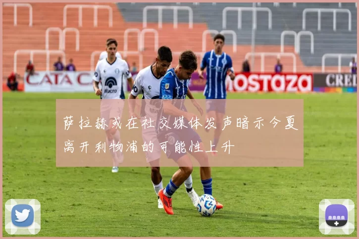 萨拉赫或在社交媒体发声暗示今夏离开利物浦的可能性上升
