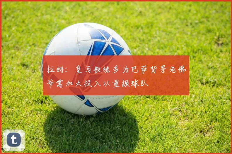 拉姆：皇马教练多为巴萨背景老佛爷需加大投入以重振球队