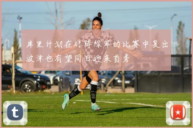 库里计划在对阵绿军的比赛中复出波津也有望同日迎来首秀