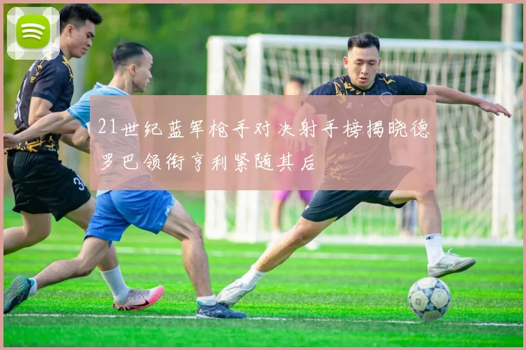 21世纪蓝军枪手对决射手榜揭晓德罗巴领衔亨利紧随其后