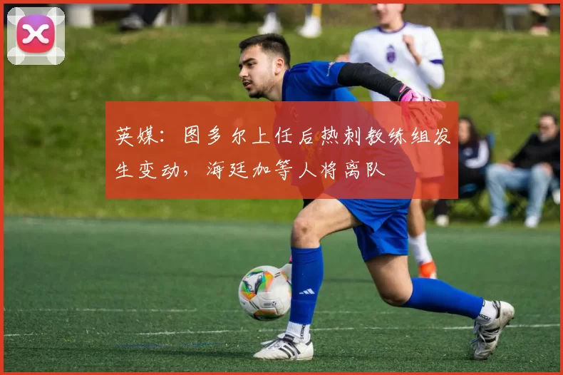 英媒：图多尔上任后热刺教练组发生变动，海廷加等人将离队