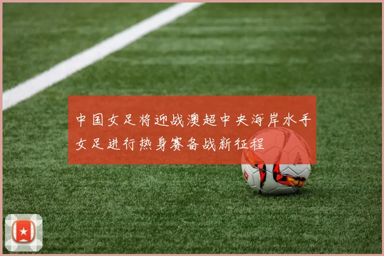 中国女足将迎战澳超中央海岸水手女足进行热身赛备战新征程
