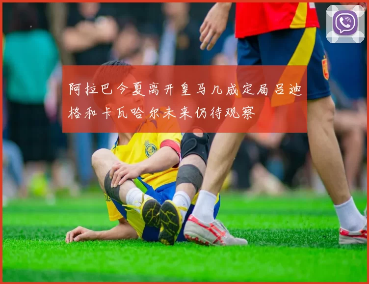 阿拉巴今夏离开皇马几成定局吕迪格和卡瓦哈尔未来仍待观察
