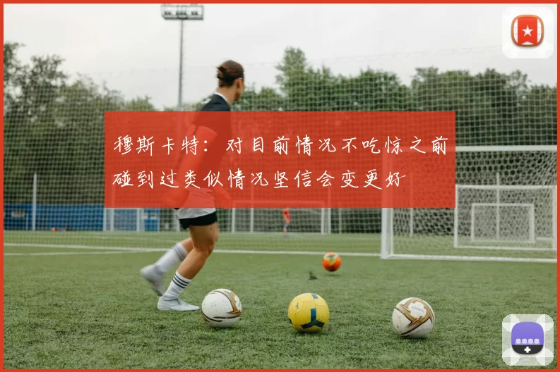 穆斯卡特：对目前情况不吃惊之前碰到过类似情况坚信会变更好