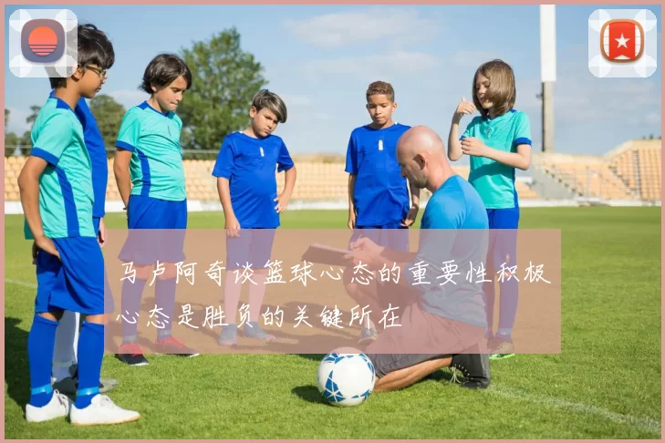 马卢阿奇谈篮球心态的重要性积极心态是胜负的关键所在