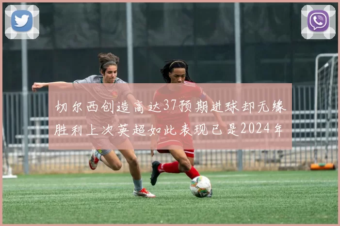 切尔西创造高达37预期进球却无缘胜利上次英超如此表现已是2024年3月