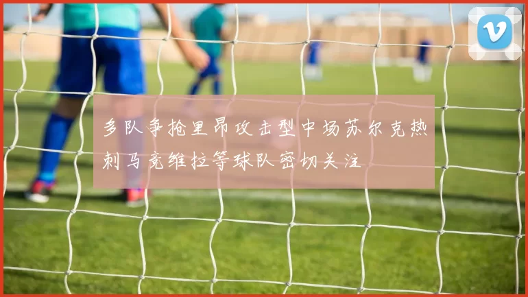 多队争抢里昂攻击型中场苏尔克热刺马竞维拉等球队密切关注