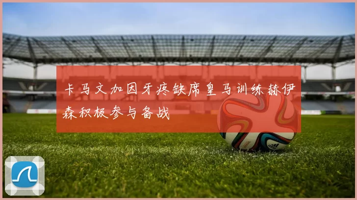 卡马文加因牙疼缺席皇马训练赫伊森积极参与备战
