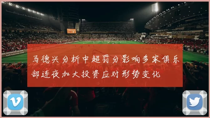 马德兴分析中超罚分影响多家俱乐部连夜加大投资应对形势变化
