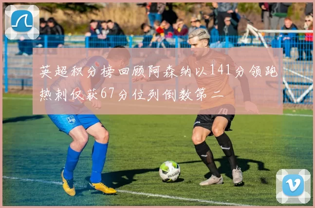 英超积分榜回顾阿森纳以141分领跑热刺仅获67分位列倒数第二