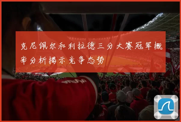 克尼佩尔和利拉德三分大赛冠军概率分析揭示竞争态势