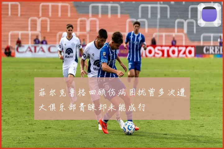 菲尔克鲁格回顾伤病困扰曾多次遭大俱乐部青睐却未能成行