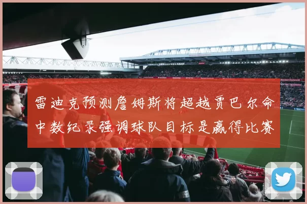 雷迪克预测詹姆斯将超越贾巴尔命中数纪录强调球队目标是赢得比赛