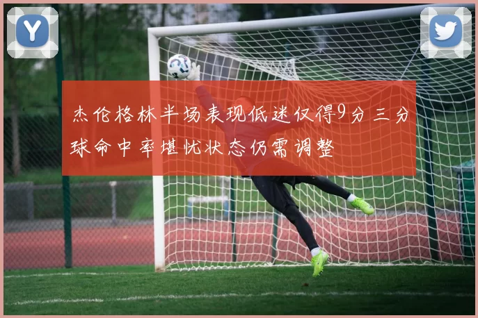 杰伦格林半场表现低迷仅得9分三分球命中率堪忧状态仍需调整