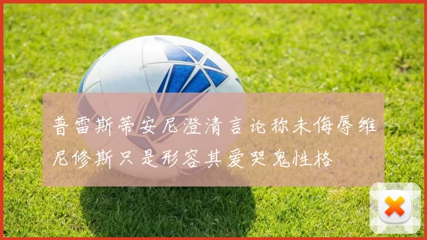 普雷斯蒂安尼澄清言论称未侮辱维尼修斯只是形容其爱哭鬼性格