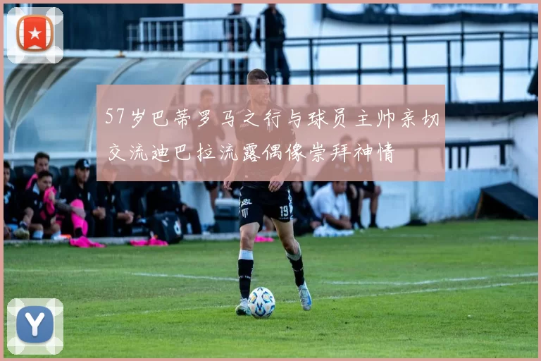 57岁巴蒂罗马之行与球员主帅亲切交流迪巴拉流露偶像崇拜神情