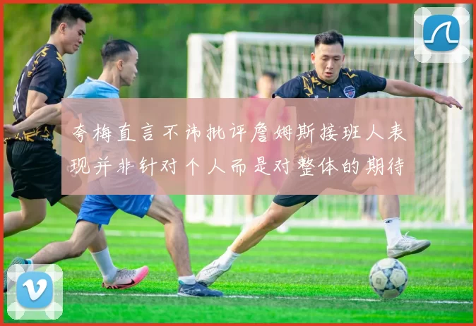 夸梅直言不讳批评詹姆斯接班人表现并非针对个人而是对整体的期待